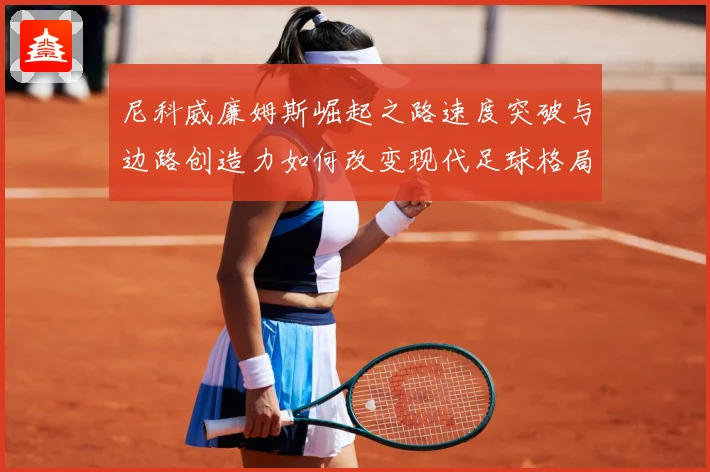 尼科威廉姆斯崛起之路速度突破与边路创造力如何改变现代足球格局解析：最新赛事动态与深度分析