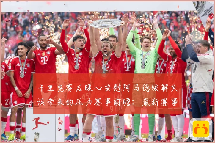 卡里克赛后暖心安慰阿马德缓解失误带来的压力赛事前瞻：最新赛事动态与深度分析