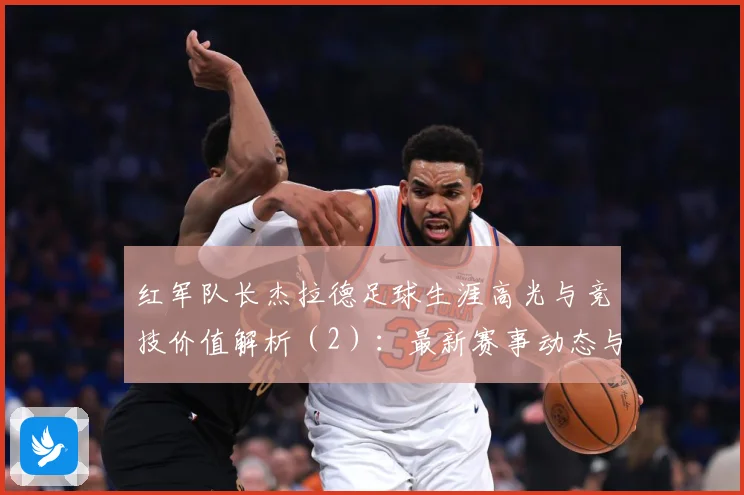 红军队长杰拉德足球生涯高光与竞技价值解析（2）：最新赛事动态与深度分析