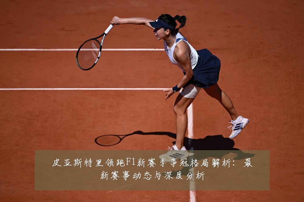 皮亚斯特里领跑F1新赛季争冠格局解析:最新赛事动态与深度分析