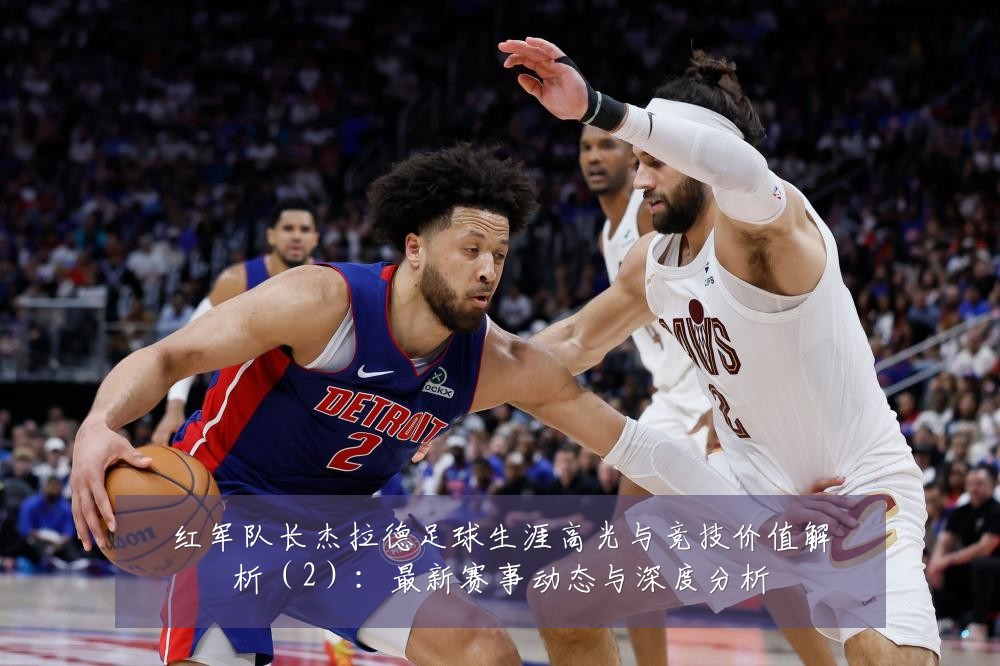 红军队长杰拉德足球生涯高光与竞技价值解析（2）：最新赛事动态与深度分析
